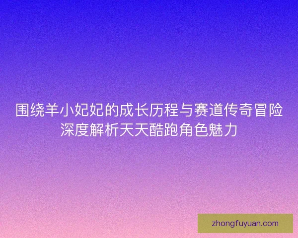 围绕羊小妃妃的成长历程与赛道传奇冒险深度解析天天酷跑角色魅力