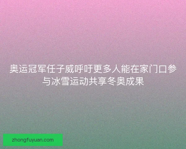 奥运冠军任子威呼吁更多人能在家门口参与冰雪运动共享冬奥成果