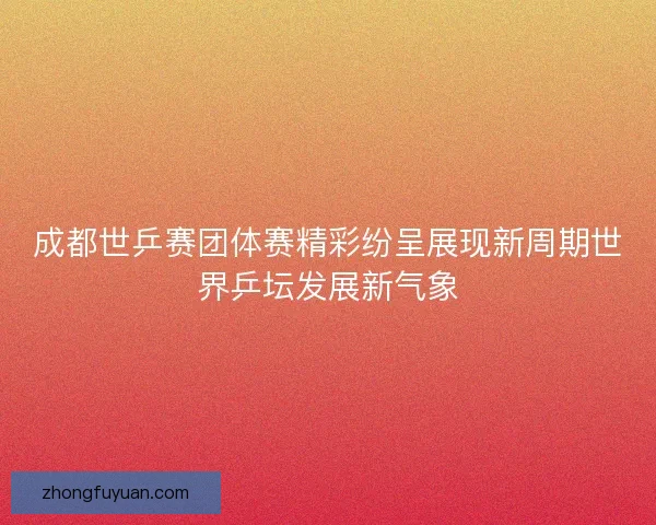 成都世乒赛团体赛精彩纷呈展现新周期世界乒坛发展新气象