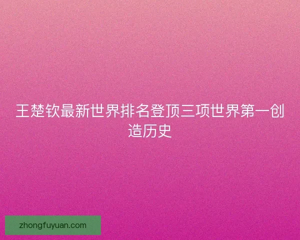 王楚钦最新世界排名登顶三项世界第一创造历史