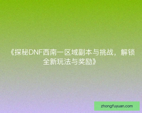 《探秘DNF西南一区域副本与挑战，解锁全新玩法与奖励》