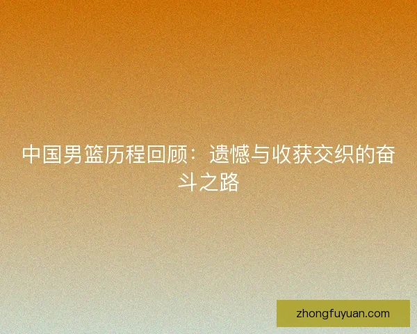 中国男篮历程回顾：遗憾与收获交织的奋斗之路