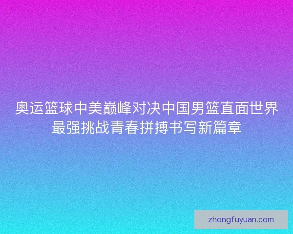 奥运篮球中美巅峰对决中国男篮直面世界最强挑战青春拼搏书写新篇章