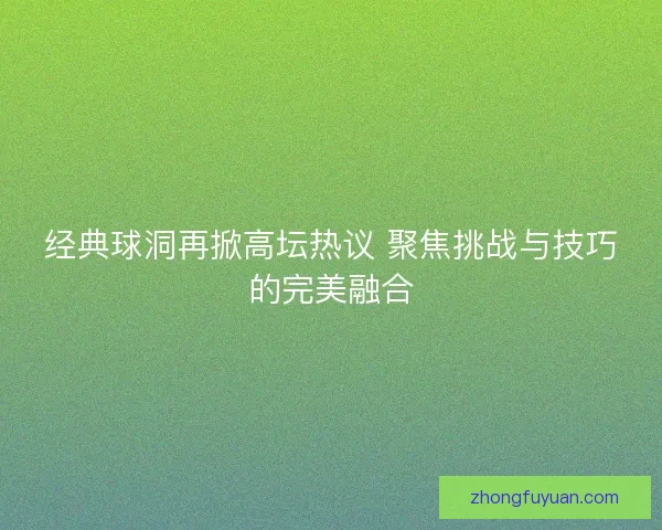经典球洞再掀高坛热议 聚焦挑战与技巧的完美融合