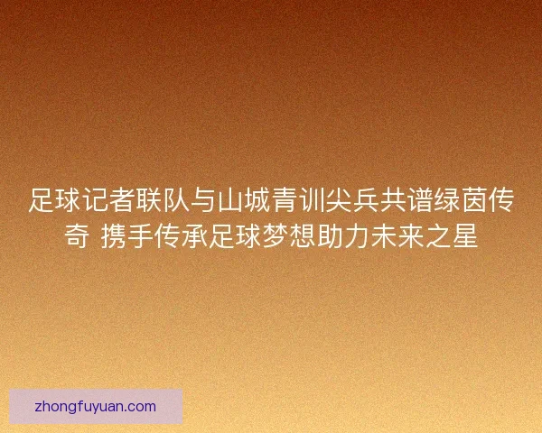 足球记者联队与山城青训尖兵共谱绿茵传奇 携手传承足球梦想助力未来之星