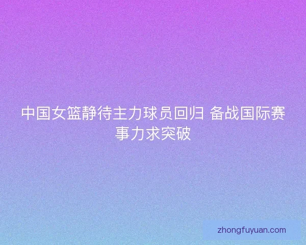 中国女篮静待主力球员回归 备战国际赛事力求突破