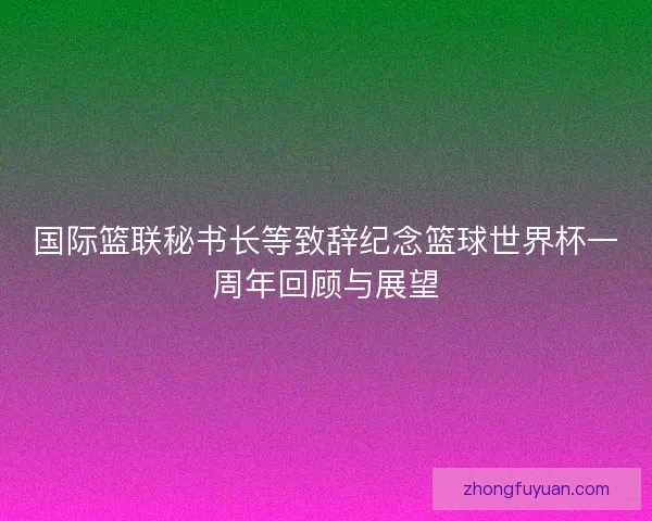 国际篮联秘书长等致辞纪念篮球世界杯一周年回顾与展望