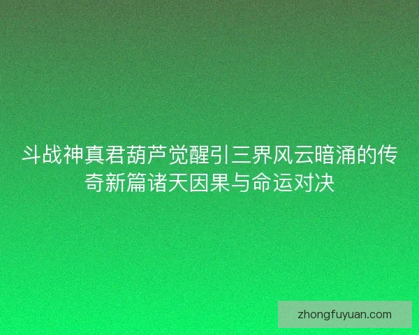 斗战神真君葫芦觉醒引三界风云暗涌的传奇新篇诸天因果与命运对决