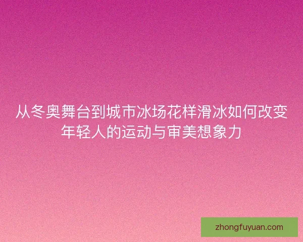 从冬奥舞台到城市冰场花样滑冰如何改变年轻人的运动与审美想象力