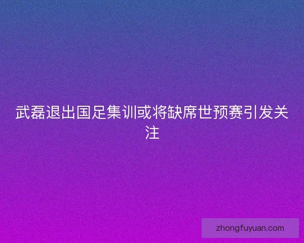 武磊退出国足集训或将缺席世预赛引发关注