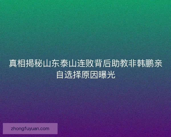 真相揭秘山东泰山连败背后助教非韩鹏亲自选择原因曝光