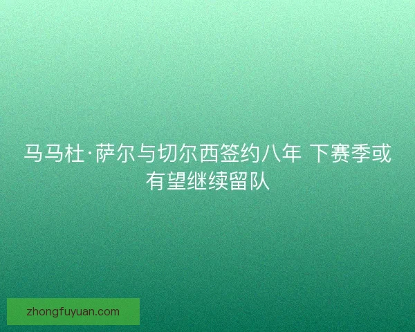 马马杜·萨尔与切尔西签约八年 下赛季或有望继续留队