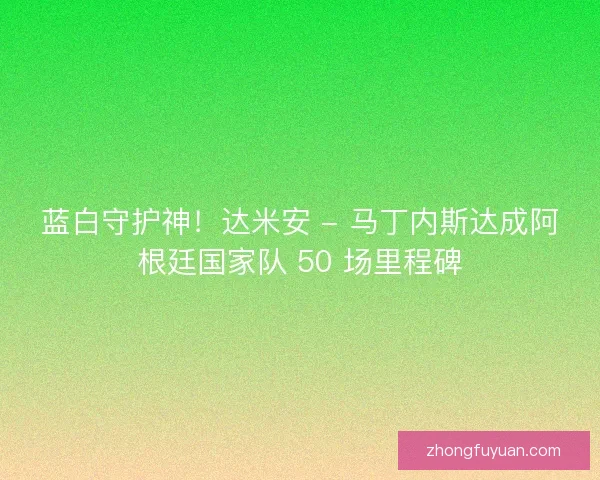 蓝白守护神！达米安 - 马丁内斯达成阿根廷国家队 50 场里程碑