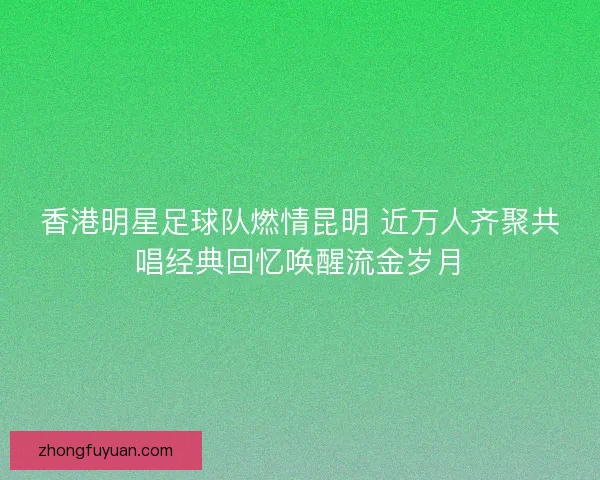 香港明星足球队燃情昆明 近万人齐聚共唱经典回忆唤醒流金岁月
