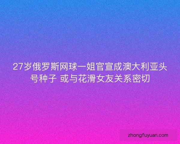 27岁俄罗斯网球一姐官宣成澳大利亚头号种子 或与花滑女友关系密切 27岁俄罗斯网球一姐官宣成澳大利亚头号种子 或与花滑女友关系密切