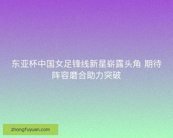 东亚杯中国女足锋线新星崭露头角 期待阵容磨合助力突破