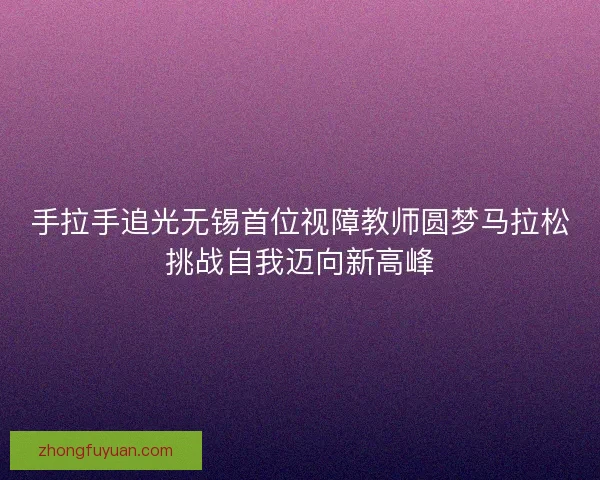 手拉手追光无锡首位视障教师圆梦马拉松挑战自我迈向新高峰 手拉手追光无锡首位视障教师圆梦马拉松挑战自我迈向新高峰