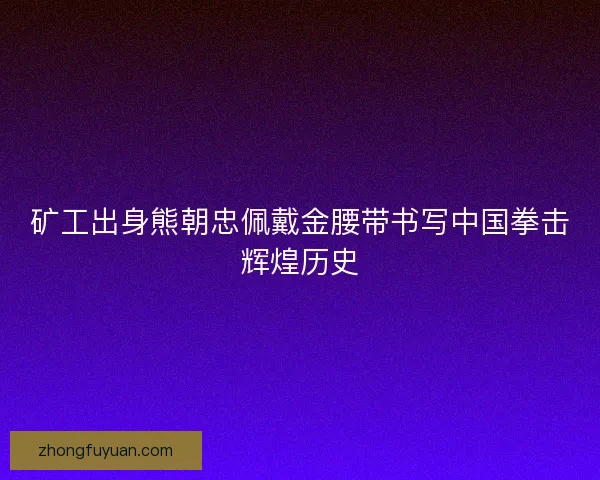 矿工出身熊朝忠佩戴金腰带书写中国拳击辉煌历史 矿工出身熊朝忠佩戴金腰带书写中国拳击辉煌历史