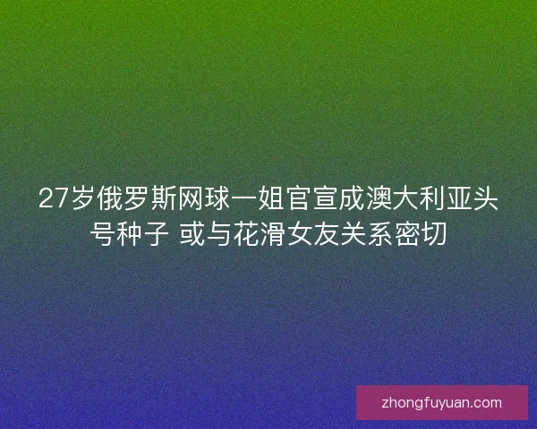 27岁俄罗斯网球一姐官宣成澳大利亚头号种子 或与花滑女友关系密切 27岁俄罗斯网球一姐官宣成澳大利亚头号种子 或与花滑女友关系密切
