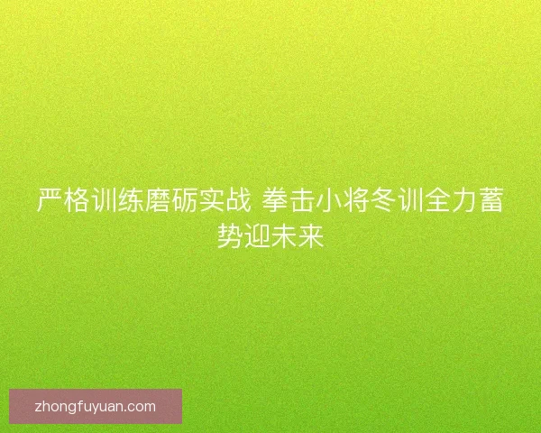 严格训练磨砺实战 拳击小将冬训全力蓄势迎未来 严格训练磨砺实战 拳击小将冬训全力蓄势迎未来