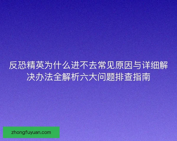 反恐精英为什么进不去常见原因与详细解决办法全解析六大问题排查指南