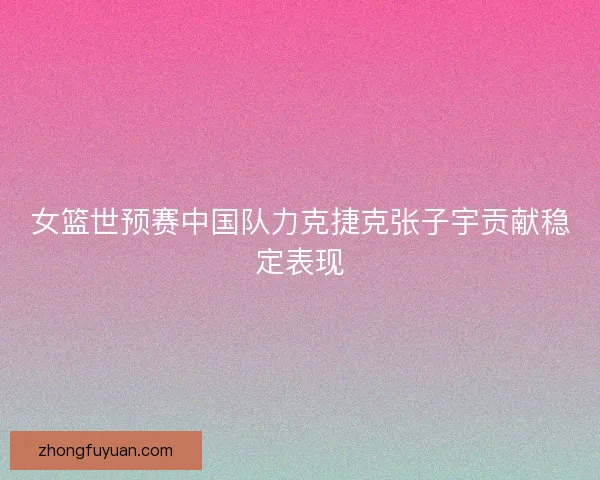 女篮世预赛中国队力克捷克张子宇贡献稳定表现 女篮世预赛中国队力克捷克张子宇贡献稳定表现
