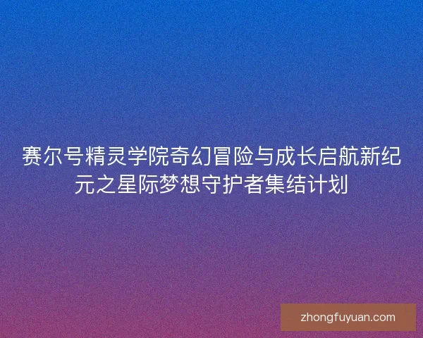 赛尔号精灵学院奇幻冒险与成长启航新纪元之星际梦想守护者集结计划 赛尔号精灵学院奇幻冒险与成长启航新纪元之星际梦想守护者集结计划