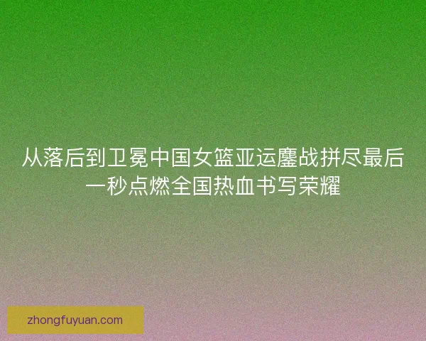 从落后到卫冕中国女篮亚运鏖战拼尽最后一秒点燃全国热血书写荣耀