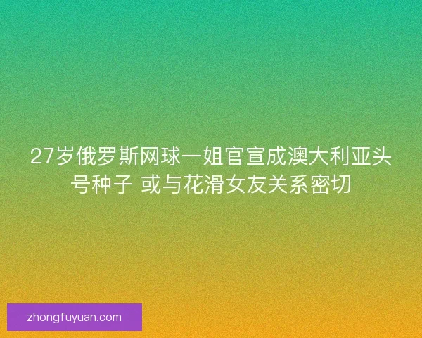 27岁俄罗斯网球一姐官宣成澳大利亚头号种子 或与花滑女友关系密切