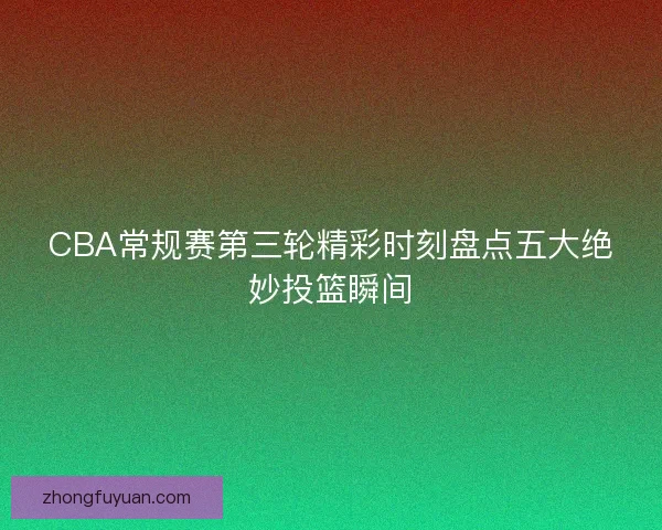 CBA常规赛第三轮精彩时刻盘点五大绝妙投篮瞬间