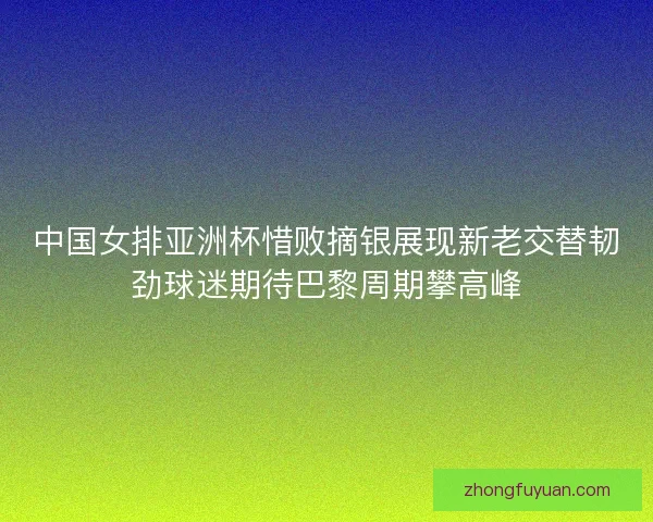 中国女排亚洲杯惜败摘银展现新老交替韧劲球迷期待巴黎周期攀高峰