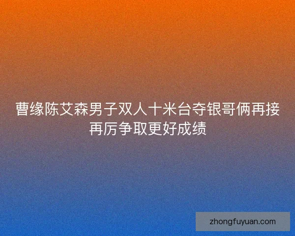 曹缘陈艾森男子双人十米台夺银哥俩再接再厉争取更好成绩 曹缘陈艾森男子双人十米台夺银哥俩再接再厉争取更好成绩
