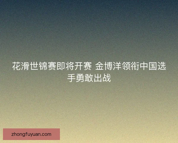 花滑世锦赛即将开赛 金博洋领衔中国选手勇敢出战